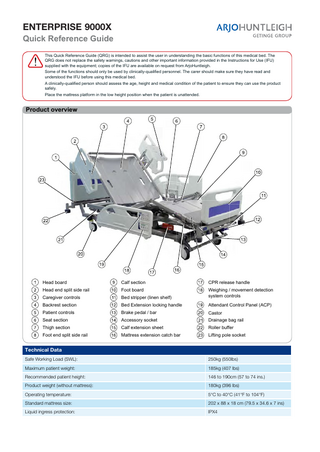 ENTERPRISE 9000X Quick Reference Guide This Quick Reference Guide (QRG) is intended to assist the user in understanding the basic functions of this medical bed. The QRG does not replace the safety warnings, cautions and other important information provided in the Instructions for Use (IFU) supplied with the equipment; copies of the IFU are available on request from ArjoHuntleigh. 6RPHRIWKHIXQFWLRQVVKRXOGRQOEHXVHGEFOLQLFDOOTXDOL¿HGSHUVRQQHO7KHFDUHUVKRXOGPDNHVXUHWKHKDYHUHDGDQG understood the IFU before using this medical bed. $FOLQLFDOOTXDOL¿HGSHUVRQVKRXOGDVVHVVWKHDJHKHLJKWDQGPHGLFDOFRQGLWLRQRIWKHSDWLHQWWRHQVXUHWKHFDQXVHWKHSURGXFW safely. Place the mattress platform in the low height position when the patient is unattended.  Product overview  Head board  Calf section  CPR release handle  Head end split side rail  Foot board  Caregiver controls  Bed stripper (linen shelf)  Weighing / movement detection system controls  Backrest section  Bed Extension locking handle  Attendant Control Panel (ACP)  Patient controls  Brake pedal / bar  Castor  Seat section  Accessory socket  Drainage bag rail  Thigh section  Calf extension sheet  Roller buffer  Foot end split side rail  Mattress extension catch bar  Lifting pole socket  Technical Data Safe Working Load (SWL):  250kg (550lbs)  Maximum patient weight:  185kg (407 lbs)  Recommended patient height:  146 to 190cm (57 to 74 ins.)  Product weight (without mattress):  180kg (396 lbs)  Operating temperature:  5°C to 40°C (41°F to 104°F)  Standard mattress size:  202 x 88 x 18 cm (79.5 x 34.6 x 7 ins)  Liquid ingress protection:  IPX4  … with people in mind www.ArjoHuntleigh.com  