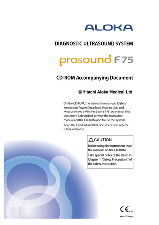 DIAGNOSTIC ULTRASOUND SYSTEM  CD-ROM Accompanying Document  On the CD-ROM, the instruction manuals (Safety Instruction, Power Data Book, How to Use, and Measurement) of the ProSound F75 are stored. This document is described to view the instruction manuals on the CD-ROM and to use the system. Keep the CD-ROM and this document securely for future reference.  Before using the instrument read the manuals on the CD-ROM. Take special notes of the items in Chapter 1, “Safety Precautions” of the Safety Instruction.  MN1-5773 rev.6  