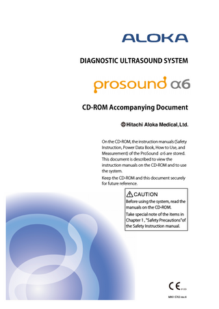 DIAGNOSTIC ULTRASOUND SYSTEM  CD-ROM Accompanying Document  On the CD-ROM, the instruction manuals (Safety Instruction, Power Data Book, How to Use, and Measurement) of the ProSound α6 are stored. This document is described to view the instruction manuals on the CD-ROM and to use the system. Keep the CD-ROM and this document securely for future reference.  Before using the system, read the manuals on the CD-ROM. Take special note of the items in Chapter 1 , "Safety Precautions"of the Safety Instruction manual.  MN1-5763 rev.4  