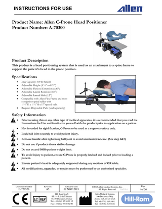 INSTRUCTIONS FOR USE Product Name: Allen C-Prone Head Positioner Product Number: A-70300  Product Description This product is a head positioning system that is used as an attachment to a spine frame to support the patient’s head in the prone position.  Specifications         Max Capacity: 500 lb Patient Adjustable Height (4 ½” to 8 ½”) Adjustable Flexion/Extension (±40°) Adjustable Lateral Rotation (360°) Adjustable Lateral Shift (±2”) Compatible with Allen Flex Frame and most competitor spinal tables with 1 ¼”W x 1 ½”H x 17”spaced rails. Requires Disposable Pads (sold separately)  Safety Information   Prior to using this or any other type of medical apparatus, it is recommended that you read the Instructions for Use and familiarize yourself with the product prior to application on a patient.    Not intended for rigid fixation, C-Prone to be used as a support surface only.    Lock ball joint securely to avoid patient injury.    Remove handle after tightening ball joint to avoid unintended release. (See step 6&7)    Do not use if product shows visible damage    Do not exceed 500lb patient weight limit.    To avoid injury to patient, ensure C-Prone is properly latched and locked prior to loading a patient.    Ensure patient’s head is adequately supported during any motions of OR table.    All modifications, upgrades, or repairs must be performed by an authorized specialist.  Document Number  Revision  Effective Date  D-720526  A5  02 NOV 2015 Hill Rom S.A.S BP. 14 Z.I. du Talhouet 56330 Pluvigner, France Tel. +33 (0) 2 97 50 92 12 Fax +33 (0) 2 97 50 92 00  ©2015 Allen Medical Systems, Inc. D-FACT-722-11 All Rights Reserved Allen Medical Systems 100 Discovery Way Acton, MA, 01720 USA Tel. +1 (978) 263-5401 Fax +1 (978) 263-8846  Page  1 of 30  