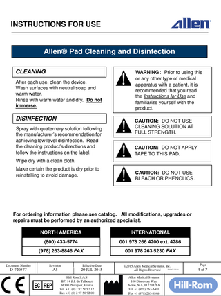 INSTRUCTIONS FOR USE  Allen® Pad Cleaning and Disinfection CLEANING After each use, clean the device. Wash surfaces with neutral soap and warm water. Rinse with warm water and dry. Do not immerse.  DISINFECTION Spray with quaternary solution following the manufacturer’s recommendation for achieving low level disinfection. Read the cleaning product’s directions and follow the instructions on the label.  WARNING: Prior to using this or any other type of medical apparatus with a patient, it is recommended that you read the Instructions for Use and familiarize yourself with the product. CAUTION: DO NOT USE CLEANING SOLUTION AT FULL STRENGTH. CAUTION: DO NOT APPLY TAPE TO THIS PAD.  Wipe dry with a clean cloth.  Make certain the product is dry prior to reinstalling to avoid damage.  CAUTION: DO NOT USE BLEACH OR PHENOLICS.  For ordering information please see catalog. All modifications, upgrades or repairs must be performed by an authorized specialist.  NORTH AMERICA  INTERNATIONAL  (800) 433-5774  001 978 266 4200 ext. 4286  (978) 263-8846 FAX  001 978 263 5230 FAX  Document Number  Revision  Effective Date  D-720577  A5  20 JUL 2015 Hill Rom S.A.S BP. 14 Z.I. du Talhouet 56330 Pluvigner, France Tel. +33 (0) 2 97 50 92 12 Fax +33 (0) 2 97 50 92 00  ©2015 Allen Medical Systems, Inc. D-FACT-722-11 All Rights Reserved Allen Medical Systems 100 Discovery Way Acton, MA, 01720 USA Tel. +1 (978) 263-5401 Fax +1 (978) 263-8846  Page  1 of 7  