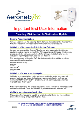 Important End User Information Cleaning, Disinfection & Sterilisation Update General Recommendation Aerogen recommends that cleaning, disinfection and sterilisation of the Aeroneb® Pro Nebulizer are carried out in accordance with current hospital procedures  Validation of Hexanios G+R Disinfection Solution Aerogen has approved the Aeroneb® Pro for use with Hexanios G+R disinfection solution regarding material compatibility. With regard to microbiological effectiveness, please refer to the manufacturer, Anios. Refer to the product labelling for specific instructions regarding activation, safe use and disposal. This latest approval of Hexanios G+R disinfection solution is in addition to existing approved disinfection solutions: Ethylene alcohol (70%) CIDEX® NU-CIDEX® CIDEX®-OPA  Validation of a new autoclave cycle Validation of a new autoclave cycle has been completed enabling autoclaving of wrapped parts using a steam sterilisation pre-vacuum sterilisation cycle using a minimum of 134oC (270 oF-275 oF) for 20 minutes with a drying cycle (sometimes referred to as a “Prion cycle”) Note: Sterilisation using this autoclave cycle may cause some areas of the nebulizer to become discoloured. This is not indicative of performance of the nebulizer unit.  Ability to leave the nebulizer in-line The Aeroneb Pro nebulizer is capable of functioning when left in-line in a ventilation circuit without rinsing for a period of up to 7 days.  For further information visit our website at www.aeronebpro.com Or call us at 866 423 7643 (USA) or +353 91 502 714 (INTL)  PM-001  