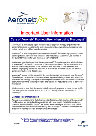 Important User Information Care of Aeroneb® Pro nebulizer when using Mucomyst® Mucomyst® is a mucolytic agent indicated as an adjuvant therapy for patients with abnormal or viscid secretions. Its active ingredient, N-acetylcysteine, is reactive with certain metals and rubber based materials. Mucomyst® is effectively nebulized using the Aeroneb® Pro nebulizer system. Correct cleaning of your Aeroneb® Pro nebulizer after nebulizing Mucomyst®, as outlined in the current Directions for Use manual, is very important. Inadequate cleaning or not cleaning your Aeroneb® Pro nebulizer after administration of Mucomyst® can result in a residue of the drug remaining on the aerosol generator and the surrounding washer in the centre of your nebulizer. If this residue is not washed off properly before the nebulizer is autoclaved, the area around the aerosol generator may become discoloured. Mucomyst® should not be allowed to dry onto the aerosol generator of your Aeroneb® Pro nebulizer, particularly in situations where a patient is being treated with more than one nebulized therapy. Such practice could potentially result in a sticky build-up on the aperture holes of the aerosol generator and reduce the nebulizer’s ability to aerosolise medication. It is important to note that Aerogen’s metallic aerosol generator is made from a highly corrosive resistant material and as such, is not directly affected by the use of Mucomyst®.  General Recommendation As always, we recommend that cleaning, disinfection and sterilisation of the Aeroneb® Pro Nebulizer are carried out in accordance with your current hospital procedures. However, when using Mucomyst®, we further recommend that you introduce 1ml of sterile water into the nebulizer after dosing with Mucomyst® and before the nebulizer dries out in order to rinse off any remaining Mucomyst®.  For further information visit our website at www.aeronebpro.com Or call us at 866 423 7643 (USA) or +353 91 502 714 (INTL)  PM-003  