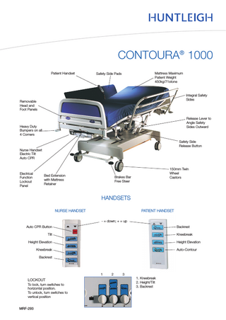 CONTOURA® 1000 Patient Handset  Mattress Maximum Patient Weight 450kg/71stone  Safety Side Pads  Integral Safety Sides  Removable Head and Foot Panels  Release Lever to Angle Safety Sides Outward  Heavy Duty Bumpers on all 4 Corners  Safety Side Release Button Nurse Handset Electric Tilt Auto CPR  Electrical Function Lockout Panel  Bed Extension with Mattress Retainer  150mm Twin Wheel Castors  Brakes Bar Free Steer  HANDSETS PATIENT HANDSET  NURSE HANDSET - = down; + = up Auto CPR Button  Backrest  Tilt  Kneebreak  Height Elevation  Height Elevation  Kneebreak  Auto-Contour  Backrest  1  LOCKOUT To lock, turn switches to horizontal position. To unlock, turn switches to vertical position  MRF-293  2  3  1. Kneebreak 2. Height/Tilt 3. Backrest  