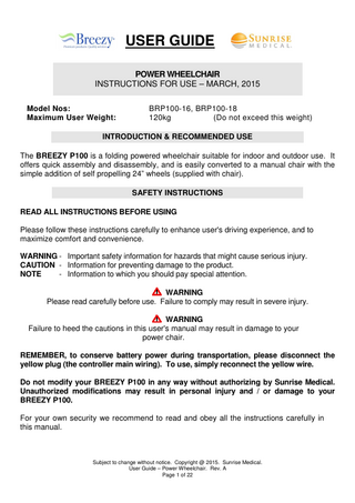USER GUIDE POWER WHEELCHAIR INSTRUCTIONS FOR USE – MARCH, 2015 Model Nos: Maximum User Weight:  BRP100-16, BRP100-18 120kg (Do not exceed this weight)  INTRODUCTION & RECOMMENDED USE The BREEZY P100 is a folding powered wheelchair suitable for indoor and outdoor use. It offers quick assembly and disassembly, and is easily converted to a manual chair with the simple addition of self propelling 24” wheels (supplied with chair). SAFETY INSTRUCTIONS READ ALL INSTRUCTIONS BEFORE USING Please follow these instructions carefully to enhance user's driving experience, and to maximize comfort and convenience. WARNING - Important safety information for hazards that might cause serious injury. CAUTION - Information for preventing damage to the product. NOTE - Information to which you should pay special attention. WARNING Please read carefully before use. Failure to comply may result in severe injury. WARNING Failure to heed the cautions in this user's manual may result in damage to your power chair. REMEMBER, to conserve battery power during transportation, please disconnect the yellow plug (the controller main wiring). To use, simply reconnect the yellow wire. Do not modify your BREEZY P100 in any way without authorizing by Sunrise Medical. Unauthorized modifications may result in personal injury and / or damage to your BREEZY P100. For your own security we recommend to read and obey all the instructions carefully in this manual.  Subject to change without notice. Copyright @ 2015. Sunrise Medical. User Guide – Power Wheelchair. Rev. A Page 1 of 22  