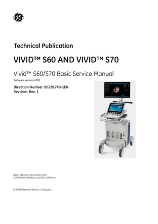 P R E L I M I N A R Y DIRECTION BC291740-1EN, REVISION 1  VIVID™ S60/VIVID™ S70 BASIC SERVICE MANUAL  CHAPTER 1 Introduction Overview...1 - 1 Purpose of Chapter 1... 1 - 1 Contents in this Chapter... 1 - 1 Service Manual Overview... 1 - 2 Contents in this Service Manual... 1 - 2 Typical Users of the Basic Service Manual... 1 - 3 Vivid™ S60/Vivid™ S70 Models Covered in this Manual... 1 - 4 Product Description... 1 - 5 Important Conventions... 1 - 6 Conventions Used in this Manual... 1 - 6 Standard Hazard Icons... 1 - 7 Safety Considerations... 1 - 8 Introduction... 1 - 8 Human Safety... 1 - 8 Mechanical Safety... 1 - 10 Electrical Safety... 1 - 12 Vivid™ S60/Vivid™ S70 Battery Safety (part of Power Supply)... 1 - 14 Patient Data Safety... 1 - 14 Dangerous Procedure Warnings... 1 - 15 Lockout/Tagout (LOTO) Requirements... 1 - 16 Product Labels and Icons... 1 - 17 Universal Product Labels... 1 - 17 Label Descriptions... 1 - 21 Vivid™ S60/Vivid™ S70 External Labels... 1 - 25 Returning/Shipping Probes and Repair Parts...1 - 26 EMC, EMI, and ESD... 1 - 27 Electromagnetic Compatibility (EMC)... 1 - 27 CE Compliance... 1 - 27 Electrostatic Discharge (ESD) Prevention... 1 - 28 General Caution... 1 - 28 Customer Assistance... 1 - 29 Table of Contents  -i  