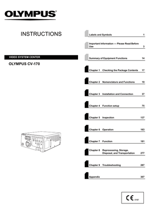 INSTRUCTIONS  VIDEO SYSTEM CENTER  Labels and Symbols  1  Important Information - Please Read Before Use  3  Summary of Equipment Functions  14  Chapter 1  Checking the Package Contents  17  Chapter 2  Nomenclature and Functions  19  Chapter 3  Installation and Connection  37  Chapter 4  Function setup  75  Chapter 5  Inspection  137  Chapter 6  Operation  163  Chapter 7  Function  181  Chapter 8  Reprocessing, Storage, Disposal, and Transportation  277  Troubleshooting  287  OLYMPUS CV-170  Chapter 9  Appendix  307  