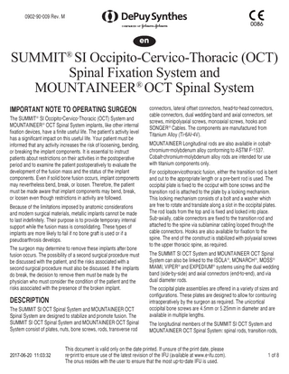 0902-90-009 Rev. M 0086  en  SUMMIT® SI Occipito-Cervico-Thoracic (OCT) Spinal Fixation System and MOUNTAINEER® OCT Spinal System IMPORTANT NOTE TO OPERATING SURGEON The SUMMIT® SI Occipito-Cervico-Thoracic (OCT) System and MOUNTAINEER® OCT Spinal System implants, like other internal fixation devices, have a finite useful life. The patient’s activity level has a significant impact on this useful life. Your patient must be informed that any activity increases the risk of loosening, bending, or breaking the implant components. It is essential to instruct patients about restrictions on their activities in the postoperative period and to examine the patient postoperatively to evaluate the development of the fusion mass and the status of the implant components. Even if solid bone fusion occurs, implant components may nevertheless bend, break, or loosen. Therefore, the patient must be made aware that implant components may bend, break, or loosen even though restrictions in activity are followed. Because of the limitations imposed by anatomic considerations and modern surgical materials, metallic implants cannot be made to last indefinitely. Their purpose is to provide temporary internal support while the fusion mass is consolidating. These types of implants are more likely to fail if no bone graft is used or if a pseudo­arthrosis develops. The surgeon may determine to remove these implants after bone fusion occurs. The possibility of a second surgical procedure must be discussed with the patient, and the risks associated with a second surgical procedure must also be discussed. If the implants do break, the decision to remove them must be made by the physician who must consider the condition of the patient and the risks associated with the presence of the broken implant.  DESCRIPTION The SUMMIT SI OCT Spinal System and MOUNTAINEER OCT Spinal System are designed to stabilize and promote fusion. The SUMMIT SI OCT Spinal System and MOUNTAINEER OCT Spinal System consist of plates, nuts, bone screws, rods, transverse rod  2017-06-20 11:03:32  connectors, lateral offset connectors, head-to-head connectors, cable connectors, dual wedding band and axial connectors, set screws, minipolyaxial screws, monoaxial screws, hooks and SONGER® Cables. The components are manufactured from Titanium Alloy (Ti-6Al-4V). MOUNTAINEER Longitudinal rods are also available in cobaltchromium-molybdenum alloy conforming to ASTM F-1537. Cobalt-chromium-molybdenum alloy rods are intended for use with titanium components only. For occipitocervicothoracic fusion, either the transition rod is bent and cut to the appropriate length or a pre-bent rod is used. The occipital plate is fixed to the occiput with bone screws and the transition rod is attached to the plate by a locking mechanism. This locking mechanism consists of a bolt and a washer which are free to rotate and translate along a slot in the occipital plates. The rod loads from the top and is fixed and locked into place. Sub-axially, cable connectors are fixed to the transition rod and attached to the spine via sublaminar cabling looped through the cable connectors. Hooks are also available for fixation to the spine. The end of the construct is stabilized with polyaxial screws to the upper thoracic spine, as required. The SUMMIT SI OCT System and MOUNTAINEER OCT Spinal System can also be linked to the ISOLA®, MONARCH®, MOSS® MIAMI, VIPER® and EXPEDIUM® systems using the dual wedding band (side-by-side) and axial connectors (end-to-end), and via dual diameter rods. The occipital plate assemblies are offered in a variety of sizes and configurations. These plates are designed to allow for contouring intraoperatively by the surgeon as required. The unicortical occipital bone screws are 4.5mm or 5.25mm in diameter and are available in multiple lengths. The longitudinal members of the SUMMIT SI OCT System and MOUNTAINEER OCT Spinal System: spinal rods, transition rods,  This document is valid only on the date printed. If unsure of the print date, please re-print to ensure use of the latest revision of the IFU (available at www.e-ifu.com). The onus resides with the user to ensure that the most up-to-date IFU is used.  1 of 8  