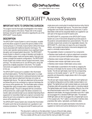 0902-90-047 Rev. G 2797  en  SPOTLIGHT® Access System IMPORTANT NOTE TO OPERATING SURGEON The surgeon must be thoroughly knowledgeable in the medical and surgical aspects of the device. Please refer to the surgical technique manual for specific instructions regarding the use of the SPOTLIGHT® Access System.  DESCRIPTION The SPOTLIGHT Access System is a set of one-piece, reusable ports that allows surgeons to access the spine by dilation of the overlying tissues in a minimally invasive fashion without the tissue trauma associated with traditional dissection techniques. The normal, open operative spinal procedure incurs significant tissue disruption and increased patient discomfort. The SPOTLIGHT Access System is offered in a range of diameters and lengths to accommodate surgeon needs and access depths. Each port size comes in straight and anatomic configurations. The SPOTLIGHT Access System also contains manual surgical instruments, cases, and trays. The instruments are for use with the ports, along with general disc endplate preparation instruments. The reusable instruments are supplied non-sterile and must be sterilized prior to first use. The SPOTLIGHT Access port is available in Non-Illuminated and Illuminated options. The Non-Illuminated option is a single piece port design constructed of a radiolucent polymer body and stainless steel rigid arm attachment that does not contain an integrated light source. The rigid arm attachment at the proximal end allows the port to be connected to a rigid arm that keeps the port secure at the operative site. The Illuminated option contains integrated fiber optics encased within a stainless steel body for added strength. The port is designed with two connections at the proximal end, a light coupler that allows connection of a transfer cable and external light source (standard Operating Room equipment) for transmittal of light and a rigid arm connection that allows the port to be connected to a rigid arm that keeps the port secure at the operative site. The SPOTLIGHT Access System also includes Non-Illuminated F2 washer ports that can be advanced over a guidewire in percutaneous procedures. The large and small F2 washer ports are 2021-10-05 04:45:15  single piece ports constructed of anodized aluminum alloy that do not contain an integrated light source. The ports have a straight configuration and include a handle at the proximal end. A cannulated dilator shaft and two sequential dilators are supplied for use with each of the large and small F2 washer ports. The SPOTLIGHT PL components of the SPOTLIGHT Access System are a set of instruments designed to provide access to the posterior and posterolateral bony spinal elements. This set of minimally invasive tools consists of an expandable retractor, the SPOTLIGHT PL, which does not require the use of sequential dilation, and reusable decortication instruments designed to be used in a minimally invasive fashion. The expandable retractor is comprised of four components: • Stainless steel handle with a rigid arm attachment connection and a lever lock to prevent inadvertent collapse or expansion • Stainless steel modular left blade (various sizes) • Stainless steel modular right blade (various sizes) • Stainless steel modular middle blade (various sizes) The middle blade is assembled to the handle by snapping the two tines on the blade into the receiver on the underside of the handle. The left and right blades insert into the corresponding receivers on the handle marked “L” and “R”. For instrument assembly and disassembly images please refer to the surgical technique manual. The left and right modular blades are offered in both lighted and non‐lighted configurations and the middle modular blade is non‐ lighted. The lighted left and right modular blades are constructed of stainless steel with proprietary fiber optics in a bonding material. The lighted blades each include a proprietary fitting for one of the two forked termination ends of the Y cable. Once the Y cable is attached to both blades, the singular termination end of the Y cable can be plugged into a standard ACMI light cable. The standard ACMI light cable can then be plugged into a hospital light source in the surgical suite. The Y cable is constructed of stainless steel, proprietary fiber optics, rigid plastic, and flexible rubber. Both the retractor and reusable decortication instruments are supplied non‐sterile and must be sterilized prior to first use.  This document is valid only on the date printed. If unsure of the print date, please re-print to ensure use of the latest revision of the IFU (available at www.e-ifu.com). The onus resides with the user to ensure that the most up-to-date IFU is used.  1 of 7  