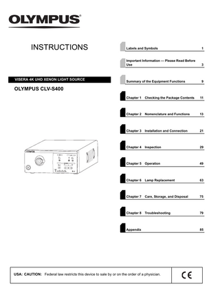 INSTRUCTIONS  VISERA 4K UHD XENON LIGHT SOURCE  Labels and Symbols  1  Important Information - Please Read Before Use  3  Summary of the Equipment Functions  9  Chapter 1  Checking the Package Contents  11  Chapter 2  Nomenclature and Functions  13  Chapter 3  Installation and Connection  21  Chapter 4  Inspection  29  Chapter 5  Operation  49  Chapter 6  Lamp Replacement  63  Chapter 7  Care, Storage, and Disposal  75  Chapter 8  Troubleshooting  79  OLYMPUS CLV-S400  Appendix  USA: CAUTION: Federal law restricts this device to sale by or on the order of a physician.  85  