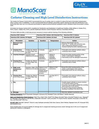 Catheter Cleaning and High Level Disinfection Instructions The Centers for Disease Control (CDC) recommends the use of a probe cover or condom to reduce the level of microbial contamination when a probe cover is available[1]. It is also recommended that all catheters and probes require cleaning and high level disinfection to be performed after each use or as otherwise permissible by region/country/institution guidelines and/or standards where the product is being used. [1] Centers for Disease Control (CDC), Guideline for Disinfection and Sterilization in Healthcare Facilities, 2008, William A. Rutala, Ph.D., M.P.H., David J. Weber, M.D., M.P.H., and the Healthcare Infection Control Practices Advisory Committee (HICPAC). The below table provides a multi-step process necessary to ensure optimal cleaning of the following catheters: ManoScan ESO Catheter  ManoScan ESO Catheter with Extended Tip  ManoScan ESO Z Catheter  ManoScan ESO Catheter, SD Regular  ManoScan ESO Catheter, SD Small  ManoScan ESO 3D Catheter  #  Procedure  1  Removal from Patient  2  Cleaning Rinse (1 of 3 rinse cycles)  Potable tap, filtered or sterile water may be used.  3  Cleaning Detergent  Adhere to Example: Enzol® (Reference list below) Cleaning Detergent Instructions  4  Cleaning Rinse (2 of 3 rinse cycles)  Potable tap, filtered or sterile water may be used.  5  High Level Disinfection (HLD)  Example: Cidex® OPA Adhere to HLD (Reference list below) Instructions (except Sporox II immerse for 45 min.)  6  Cleaning Rinse (3 of 3 rinse cycles)  Potable tap, filtered or sterile water may be used.  7 Dry  8  Storage  Solution  Duration  Temperature  Action • Remove ManoShield™ per IFU. • Cover the “Y” section and connector area with a water-proof element to avoid moisture during the entire cleaning process.  3 minutes  3 minutes  3 minutes  Less than 113° F / 45° C  • Thoroughly rinse external surfaces using a continuous flow of water.  Adhere to Cleaning Detergent Instructions  • Ensure the entire sensing portion of the probe is submerged in detergent. • Soak probe as per the detergent instructions.  Less than 113° F / 45° C  • Thoroughly rinse external surfaces using a continuous flow of water.  Adhere to HLD Instructions  • Ensure the entire sensing portion of the probe is submerged in HLD solution. • Soak probe as per the HLD instructions.  Less than 113° F / 45° C  • Thoroughly rinse external surfaces using a continuous flow of water.  • Visually inspect catheter to ensure moisture is not present before storing. • The probe may be lightly padded dry avoiding direct pressure to the sensors. • Do not dry using excessive gripping, bending, or pulling in the sensor area. • Store dry catheter in protective case.  Cleaning Detergents: Enzol® Enzymatic Detergent, Aniosyme DLT, Bodedex® Forte, and Matrix™ Biofilm Remover. High Level Disinfection (HLD) Solutions: Cidex® Plus, Cidex® OPA, Tristel™ Trio Wipes, Korsolex™ Basic, Korsolex™ Ready to use, Gigasept™ FF, Sekusept™ Plus, Sporox™ II (at 45 min.), Stabimed®, Korsolex™ Extra, Korsolex™ FF, Nuova Farmec Opaster, Soluscope D, Deconex® 53 Plus, and MetriCide™ OPA Plus. DO NOT USE: Rapicide®, Sterilox™, Parson’s soap, hydrogen peroxide, Endo-Spor, Sporox, Steris Washer, Gigasept Instru AF, Anioxyde 1000, and Actanios Prion. Given Imaging does not assume liability for damage due to unapproved cleaning processes and/or damage due to the use of unapproved disinfection solutions or detergents.  2987-11  