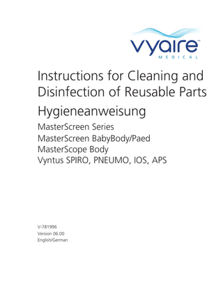 Hygiene Instruction/Hygieneanweisung MasterScreen Series/MasterScreen BabyBody/Paed/MasterScope Body/Vyntus SPIRO, PNEUMO, IOS, APS  Table of Contents Symbols for Notes on Safety in Instructions for Cleaning and Disinfection of ­Reusable Parts... 5 1. Introduction... 6 1.1 Use without MicroGard II filter... 10 1.2 Use with MicroGard II filter... 10 1.3 Disposal of the single patient use items / damaged reusable items.10 2. Pretreatment, Cleaning and Disinfection... 11 2.1 Basics... 11 2.2 Pretreatment... 11 2.2.1 General remarks... 11 2.2.2 How to perform a pretreatment... 12 2.3 Machinery Cleaning and Disinfection (Washer Disinfector)... 12 2.3.1 Procedure... 13 2.4 Manual Cleaning and Disinfection... 15 2.4.1 Procedure... 16 2.4.1.1.1 Using an ultrasonic bath to clean the volume sensor... 17 2.4.1.2 Disinfection... 17 3. Inspection... 19 4. Maintenance... 19 5. Packaging... 19 6. Sterilization... 19 7. Storage... 20 8. Material Resistance... 20 8.1 Other detergents and disinfectants... 21 9. Reusability... 24 10. Surface Cleaning and Disinfection... 24 10.1 How to perform a surface cleaning and disinfection... 26 11. Cleaning and Disinfection Table... 27 12. Single Patient Use Items Table... 38 13. Disassembly/Assembly Instruction for the Cleaning/ Disinfection Procedure... 40 13.1 MasterScreen Pneumo, Vyntus SPIRO, Vyntus PNEUMO... 40 13.1.1 Disassembly... 41 13.1.1.1 Disassembly of the P-tube... 41 13.1.2 Assembly... 42 13.2 MasterScreen IOS/Vyntus IOS... 43 13.2.1 Disassembly... 43 13.2.2 Assembly... 44 13.3 APS Pro/Vyntus APS... 44 13.3.1 Disassembly... 45 13.3.2 Assembly... 45 13.4 MasterScreen PFT... 46 13.4.1 Disassembly... 47 13.4.2 Assembly... 49 13.4.3 Disassembly “Snip” Option... 50 13.4.4 Compliance Option... 51  Version 06.00 • 2020-20-02  Page/Seite 3/150  