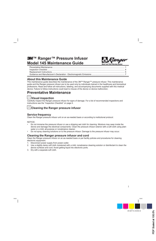™ Ranger™ Pressure Infusor Model 145 Maintenance Guide Preventative Maintenance... 1 Inspection Checklist ... 4 Replacement Instructions... 5 Guidance and Manufacturer’s Declaration - Electromagnetic Emissions ... 7  About this Maintenance Guide  This maintenance guide describes the maintenance of the 3M™ Ranger™ pressure infusor. This maintenance guide and the Ranger pressure infusor are to be used only by individuals trained in the healthcare and biomedical professions. Read and follow all instructions, labeling, and accompanying documents supplied with this medical device. Failure to follow instructions could lead to misuse of the device or device malfunction.  Preventative Maintenance 1  Visual inspection  Carefully inspect the Ranger pressure infusor for signs of damage. For a list of recommended inspections and instructions see the “Inspection Checklist” on page 4.  2  Cleaning the Ranger pressure infusor  Service frequency  Clean the Ranger pressure infusor unit on an as-needed basis or according to institutional protocol. NOTICE: • Do not immerse the pressure infusor or use a dripping wet cloth for cleaning. Moisture may seep inside the device and damage the electrical components. Clean the pressure infusor exterior with a soft cloth using plain water or a mild, all-purpose or nonabrasive cleaner. • Do not spray cleaning solutions on to the pressure infusor. Damage to the pressure infusor may occur.  Cleaning the Ranger pressure infusor and cord  Clean the Ranger pressure infusor on an as-needed basis or per facility policies and procedures for cleaning electronic equipment. 1. Disconnect power supply from power outlet. 2. Use a slightly damp soft cloth moistened with a mild, nonabrasive cleaning solution or disinfectant to clean the device surfaces and cord. Avoid getting liquid into electronic ports. 3. Dry with a separate soft cloth.  1  MAGENTA  YELLOW  BLACK  34-8715-3543-0  SILVER  PMS 5265 C  PDF Scaled at 100.0%  CYAN  