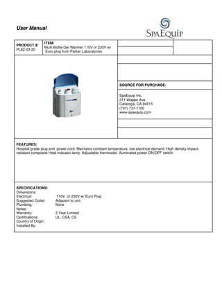 User Manual  PRODUCT #: PL82-03-20  ITEM: Multi-Bottle Gel Warmer 110V or 230V w/ Euro plug from Parker Laboratories  SOURCE FOR PURCHASE: SpaEquip Inc. 211 Wappo Ave Calistoga, CA 94515 (707) 737-1100 www.spaequip.com  FEATURES: Hospital grade plug and power cord. Maintains constant temperature, low electrical demand. High density impactresistant composite Heat indicator lamp. Adjustable thermostat illuminated power ON/OFF switch  SPECIFICATIONS: Dimensions: Electrical: Suggested Outlet: Plumbing: Notes: Warranty: Certifications: Country of Origin: Installed By:  110V or 230V w/ Euro Plug Adjacent to unit None 2 Year Limited UL, CSA, CE  