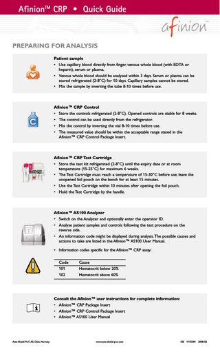 AfinionTM CRP • Quick Guide  PREPARING FOR ANALYSIS Patient sample • Use capillary blood directly from finger, venous whole blood (with EDTA or heparin), serum or plasma. • Venous whole blood should be analysed within 3 days. Serum or plasma can be stored refrigerated (2-8°C) for 10 days. Capillary samples cannot be stored. • Mix the sample by inverting the tube 8-10 times before use.  Afinion™ CRP Control • Store the controls refrigerated (2-8°C). Opened controls are stable for 8 weeks. • The control can be used directly from the refrigerator. • Mix the control by inverting the vial 8-10 times before use. • The measured value should be within the acceptable range stated in the Afinion™ CRP Control Package Insert.  Afinion™ CRP Test Cartridge • Store the test kit refrigerated (2-8°C) until the expiry date or at room temperature (15-25°C) for maximum 6 weeks. • The Test Cartridge must reach a temperature of 15-30°C before use; leave the unopened foil pouch on the bench for at least 15 minutes. • Use the Test Cartridge within 10 minutes after opening the foil pouch. • Hold the Test Cartridge by the handle.  Afinion™ AS100 Analyzer • Switch on the Analyzer and optionally enter the operator ID. • Analyse patient samples and controls following the test procedure on the reverse side. • An information code might be displayed during analysis.The possible causes and actions to take are listed in the Afinion™ AS100 User Manual. • Information codes specific for the Afinion™ CRP assay: Code 101 102  Cause Hematocrit below 20% Hematocrit above 60%  Consult the Afinion™ user instructions for complete information: • Afinion™ CRP Package Insert • Afinion™ CRP Control Package Insert • Afinion™ AS100 User Manual  Axis-Shield PoC AS, Oslo, Norway  www.axis-shield-poc.com  GB 1115381 2008-02  