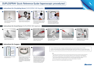 DUPLOSPRAY Quick Reference Guide (laparoscopic procedures) Instructions for Circulating Nurse | DUPLOSPRAY MIS Regulator 1  2  Position DUPLOSPRAY System so the foot pedal is placed next to the surgeon’s foot at time of application.  3  Attach gas supply hose, located at back of regulator, to source of medical grade CO2.  4  Attach spray set to regulator. Connect the blue vent line filter to the blue female luer and the clear gas line filter to the male luer on the regulator.  While depressing foot pedal, adjust gas flow rate to 1.0-2.0 litres per minute. Check gas flow by noting height of ball in flow gauge while stepping on foot pedal.  Instructions for Scrub Nurse | DUPLOSPRAY MIS Applicator 1  2  Thread sterile replaceable tip onto applicator using tip alignment tool.  3  Firmly attach the applicator to the nozzles of the double syringe.  4  Fasten the pull strap to the double syringe holder to assure the spray applicator is tightly secured.  5  Attach gas supply line (clear luer connector) to sterile applicator. Turn white locking collar to secure connection.  6  Pass assembled double syringe and spray applicator to surgeon for spray application.  Attach patient vent line (red luer connector) to available female luer on trocar vent valve. Ensure vent valve is fully open.  Instructions for Surgeon 1  2  3  The use of TISSEEL Fibrin Sealant is restricted to experienced surgeons who have been trained in the use of TISSEEL. In order to ensure optimal safe use of TISSEEL by spray application, apply a minimum spray distance of 2 cm and a maximum spray pressure of 1.5 bar to minimise the potential risk of air or gas embolism, tissue rupture, or air or gas entrapment with compression.  TIPS • The patient vent line attached to the trocar cannula vent valve will only vent gas out when foot pedal is depressed. After connection to trocar cannula, ensure vent valve is fully open on trocar cannula prior to spray application. Confirm actual flow of max 2 litres/min with theatre personnel.  Depress foot pedal to start gas flow prior to applying TISSEEL Fibrin Sealant. Check gas flow gauge on regulator before inserting applicator. If flow level ball does not move when foot pedal is depressed, the applicator tip is occluded and should be replaced.  While activating foot pedal dispense TISSEEL Fibrin Sealant through applicator tip by depressing double syringe plungers using very slow, steady pressure. To stop spray delivery release pressure on plungers while maintaining gas flow by holding down foot pedal for an additional 3-5 seconds to clear applicator tip.  • If tip becomes occluded during use, remove plugged tip by unscrewing it counterclockwise. Using a sterile cloth, wipe any clotted material off exposed tube ends. Screw on new tip and tighten with finger pressure. • The twin-tube assembly can be easily separated as necessary to allow freedom of movement. Please see the TISSEEL SmPC provided together with this material.  
