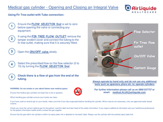 Medical gas cylinder - Opening and Closing an Integral Valve Using Fir Tree outlet with Tube connection:  1  Ensure the FLOW SELECTOR Dial is set to zero before opening the valve or connecting any equipment.  2  If using the FIR TREE FLOW OUTLET remove the tamper evident cover and connect the tubing to the fir tree outlet, making sure that it is securely fitted.  3  Open the ON/OFF valve slowly.  Flow Selector Fir Tree flow outlet On/Off Valve  4  Select the prescribed flow on the flow selector (0 to 15) by turning the FLOW SELECTOR Dial.  5  Check there is a flow of gas from the end of the tubing.  Content Gauge  Always operate by hand only and do not use any additional tools such as spanners, pliers etc. to. operate cylinders WARNING: Do not smoke or use naked flames near medical gases. Ensure that medical gas cylinders are kept free of oils or greases.  For further information please call us on 0800 637737 or email: medical.ALUK@airliquide.com  When handling gas cylinders ensure your hands are clean. If you have used an alcohol gel on your hands, make sure that it has fully evaporated before handling the cylinder. When creams are necessary, only use approved water based creams. Check you have the correct medical gas for the patient; read the label and take heed of the safety information. If you require additional information ask your healthcare professional for the patient information leaflet and/or contact the gas supplier. Ensure that the gas within the cylinder is within its expiry date; this is detailed on the batch label. Always use the cylinder with the earliest expiry date first.  