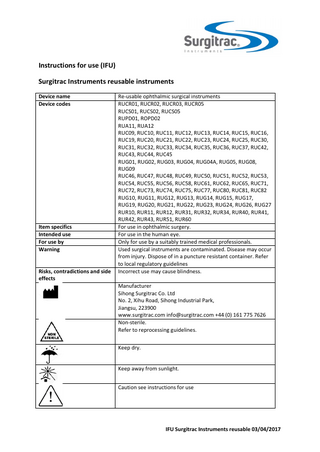 Instructions for use (IFU) Surgitrac Instruments reusable instruments Device name Device codes  Item specifics Intended use For use by Warning Risks, contradictions and side effects  Re-usable ophthalmic surgical instruments RUCR01, RUCR02, RUCR03, RUCR05 RUCS01, RUCS02, RUCS05 RUPD01, ROPD02 RUA11, RUA12 RUC09, RUC10, RUC11, RUC12, RUC13, RUC14, RUC15, RUC16, RUC19, RUC20, RUC21, RUC22, RUC23, RUC24, RUC25, RUC30, RUC31, RUC32, RUC33, RUC34, RUC35, RUC36, RUC37, RUC42, RUC43, RUC44, RUC45 RUG01, RUG02, RUG03, RUG04, RUG04A, RUG05, RUG08, RUG09 RUC46, RUC47, RUC48, RUC49, RUC50, RUC51, RUC52, RUC53, RUC54, RUC55, RUC56, RUC58, RUC61, RUC62, RUC65, RUC71, RUC72, RUC73, RUC74, RUC75, RUC77, RUC80, RUC81, RUC82 RUG10, RUG11, RUG12, RUG13, RUG14, RUG15, RUG17, RUG19, RUG20, RUG21, RUG22, RUG23, RUG24, RUG26, RUG27 RUR10, RUR11, RUR12, RUR31, RUR32, RUR34, RUR40, RUR41, RUR42, RUR43, RUR51, RUR60 For use in ophthalmic surgery. For use in the human eye. Only for use by a suitably trained medical professionals. Used surgical instruments are contaminated. Disease may occur from injury. Dispose of in a puncture resistant container. Refer to local regulatory guidelines Incorrect use may cause blindness. Manufacturer Sihong Surgitrac Co. Ltd No. 2, Xihu Road, Sihong Industrial Park, Jiangsu, 223900 www.surgitrac.com info@surgitrac.com +44 (0) 161 775 7626 Non-sterile. Refer to reprocessing guidelines. Keep dry. Keep away from sunlight. Caution see instructions for use  IFU Surgitrac Instruments reusable 03/04/2017  