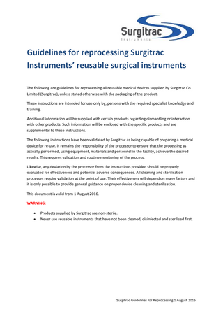 Guidelines for reprocessing Surgitrac Instruments’ reusable surgical instruments The following are guidelines for reprocessing all reusable medical devices supplied by Surgitrac Co. Limited (Surgitrac), unless stated otherwise with the packaging of the product. These instructions are intended for use only by, persons with the required specialist knowledge and training. Additional information will be supplied with certain products regarding dismantling or interaction with other products. Such information will be enclosed with the specific products and are supplemental to these instructions. The following instructions have been validated by Surgitrac as being capable of preparing a medical device for re-use. It remains the responsibility of the processor to ensure that the processing as actually performed, using equipment, materials and personnel in the facility, achieve the desired results. This requires validation and routine monitoring of the process. Likewise, any deviation by the processor from the instructions provided should be properly evaluated for effectiveness and potential adverse consequences. All cleaning and sterilisation processes require validation at the point of use. Their effectiveness will depend on many factors and it is only possible to provide general guidance on proper device cleaning and sterilisation. This document is valid from 1 August 2016. WARNING:    Products supplied by Surgitrac are non-sterile. Never use reusable instruments that have not been cleaned, disinfected and sterilised first.  Surgitrac Guidelines for Reprocessing 1 August 2016  
