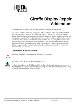 Giraffe Display Repair Addendum For future reference, add to your Giraffe OmniBed or Incubator Service Manual. The existing electro-luminescent display used in the Giraffe Incubator and Giraffe OmniBed accounts for a significant portion of the material cost for the product. This old technology display is also becoming increasingly hard to source (lead times are 15+ weeks) and further cost increases are expected. The Giraffe Incubator and OmniBed have been redesigned to include a new display that has a lower cost and is widely available. This new design has replaced the previous design on all production units going forward. The following repair procedures and illustrated parts are to be used in place of the existing service manual content for the new display components. The contents of this addendum will be incorporated into the service manuals in the next revision.  Conventions in this Addendum A Warning statement is used when the possibility of injury exists.  SENSITIVE TO ELECTROSTATIC DISCHARGE CAUTION An Electrostatic Discharge (ESD) Susceptibility symbol is displayed to alert service personnel that the part(s) are sensitive to electrostatic discharge and that static control procedures must be used to prevent damage to the equipment.  © 2009 by General Electric Company. All rights reserved.  M1181029 003  i  