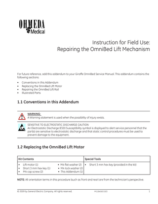 Instruction for Field Use: Repairing the OmniBed Lift Mechanism  For future reference, add this addendum to your Giraffe OmniBed Service Manual. This addendum contains the following sections: • • • •  Conventions in this Addendum Replacing the OmniBed Lift Motor Repairing the OmniBed Lift Rail Illustrated Parts  1.1 Conventions in this Addendum Warning: A Warning statement is used when the possibility of injury exists. SENSITIVE TO ELECTROSTATIC DISCHARGE CAUTION An Electrostatic Discharge (ESD) Susceptibility symbol is displayed to alert service personnel that the part(s) are sensitive to electrostatic discharge and that static control procedures must be used to prevent damage to the equipment.  1.2 Replacing the OmniBed Lift Motor Kit Contents • • •  Lift motor (1) Short 3 mm hex key (1) M4 cap screw (2)  Special Tools • M4 flat washer (2) • • M4 lock washer (2) • This Addendum (1)  Short 3 mm hex key (provided in the kit)  NOTE: All orientation terms in this procedure (such as front and rear) are from the technician’s perspective.  © 2009 by General Electric Company. All rights reserved.  M1184565 003  1  
