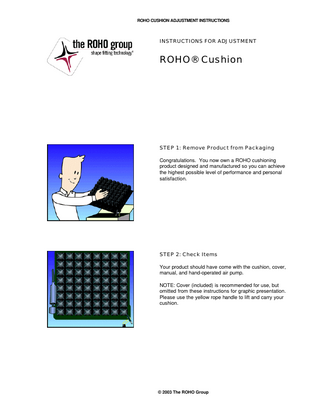 ROHO CUSHION ADJUSTMENT INSTRUCTIONS  INSTRUCTIONS FOR ADJUSTMENT  ROHO® Cushion  STEP 1: Remove Product from Packaging Congratulations. You now own a ROHO cushioning product designed and manufactured so you can achieve the highest possible level of performance and personal satisfaction.  STEP 2: Check Items Your product should have come with the cushion, cover, manual, and hand-operated air pump. NOTE: Cover (included) is recommended for use, but omitted from these instructions for graphic presentation. Please use the yellow rope handle to lift and carry your cushion.  © 2003 The ROHO Group  