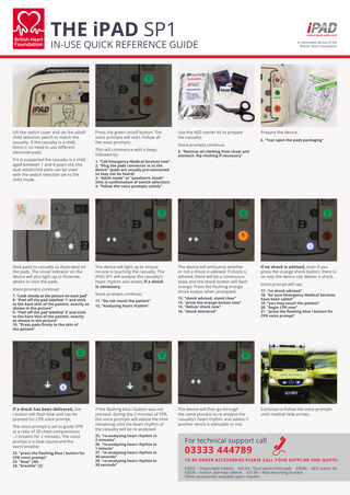 THE iPAD SP1  IN-USE QUICK REFERENCE GUIDE  Lift the switch cover and set the adult/ child selection switch to match the casualty. If the casualty is a child, there is no need to use different electrode pads. If it is suspected the casualty is a child aged between 1 and 8 years old, the dual adult/child pads can be used with the switch selection set to the child mode.  Stick pads to casualty as illustrated on the pads. The visual indicator on the device will also light up to illustrate where to stick the pads. Voice prompts continue: 7. “Look closely at the picture on each pad” 8. “Peel off the pad labelled ‘1’ and stick to the bare skin of the patient, exactly as shown in the picture” 9. “Peel off the pad labelled ‘2’ and stick to the bare skin of the patient, exactly as shown in the picture” 10. “Press pads firmly to the skin of the patient”  If a shock has been delivered, the i button will flash blue and can be pressed for CPR voice prompt. The voice prompt is set to guide CPR at a ratio of 30 chest compressions : 2 breaths for 2 minutes. The voice prompt is a beat sound and the word breathe: 22. “press the flashing blue i button for CPR voice prompt” 23. “beat” (30) 24. “breathe” (2)  Press the green on/off button. The voice prompts will start. Follow all the voice prompts. This will commence with a beep, followed by:  Use the AED starter kit to prepare the casualty. Voice prompts continue:  A nominated device of the British Heart Foundation  Prepare the device: 6. “Tear open the pads packaging”  5. “Remove all clothing from chest and stomach. Rip clothing if necessary”  1. “Call Emergency Medical Services now”. 2. “Plug the pads connector in to the device” (pads are usually pre-connected so may not be heard) 3. “Adult mode” or “paediatric mode” (this is confirmation of switch selection) 4. “follow the voice prompts calmly”  The device will light up to ensure no-one is touching the casualty. The iPAD SP1 will analyse the casualty’s heart rhythm and assess if a shock is necessary. Voice prompts continue: 11. “Do not touch the patient” 12. “Analysing heart rhythm”  If the flashing blue i button was not pressed, during the 2 minutes of CPR, the voice prompts will advise the time remaining until the heart rhythm of the casualty will be re-analysed: 25. “re-analysing heart rhythm in 2 minutes” 26. “re-analysing heart rhythm in 1 minute” 27. “re-analysing heart rhythm in 40 seconds” 28. “re-analysing heart rhythm in 20 seconds”  The device will announce whether or not a shock is advised. If shock is advised, there will be a continuous beep and the shock button will flash orange. Press the flashing orange shock button when prompted: 13. “shock advised, stand clear” 14. “press the orange button now” 15. “deliver shock now” 16. “shock delivered”  The device will then go through the same process to re-analyse the casualty’s heart rhythm and advise if another shock is advisable or not.  If no shock is advised, even if you press the orange shock button, there is no way the device can deliver a shock. Voice prompt will say: 17. “no shock advised” 18. “be sure Emergency Medical Services have been called” 19. “you may touch the patient” 20. “begin CPR now” 21. “press the flashing blue i button for CPR voice prompt”  Continue to follow the voice prompts until medical help arrives.  For technical support call  03333 444789  TO RE-ORDER ACCESSORIES PLEASE CALL YOUR SUPPLIER AND QUOTE: 63032 – Disposable battery 63124 – Dual adult/child pads 63040 – AED starter kit 63036 – Indoor alarmed cabinet 63138 – Wall mounting bracket Other accessories available upon request  