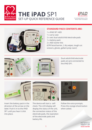THE iPAD SP1  SET-UP QUICK REFERENCE GUIDE  A nominated device of the British Heart Foundation  STANDARD PACK CONTENTS ARE: 1 x iPAD SP1 AED 1 x carry case 2 x sets dual adult/child electrode pads 1 x battery pack 2 x AED starter kits (CPR facial barrier, 2 dry wipes, tough cut scissors, gloves, gallant prep razor)  Dual adult/child electrode pads are pre-connected to the iPAD SP1.  Insert the battery pack in the direction of the arrow on the label. Push it in to the iPAD SP1 until you hear it click into place.  The device will start a selfcheck. The LCD display will display the status of the unit, the connection status of the electrode pads, the expiration of the electrode pads and battery life.  1  Follow the voice prompts. Press the orange shock button when asked.  03333 444789  