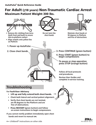 AutoPulse® Quick Reference Guide  For Adult (>–18 years) Non-Traumatic Cardiac Arrest Maximum Patient Weight 300 lbs.  • Remove ALL clothing from torso (both front and back) to ensure skin-to-platform contact • Align armpits onto yellow line on Platform  Do not twist the chest bands  Maintain chest bands at 90 degrees to Platform and free of obstructions  1. Power up AutoPulse 2. Close chest bands  3. Press CONTINUE (green button) 4. Press START (green button) to begin compressions To pause or stop operation press STOP (orange button)  Follow all local protocols and procedures. Review User Guides and complete in-service training.  Troubleshooting For Fault /User Advisory • Lift up and fully extend both chest bands. • Check both lateral and vertical patient alignment. • Verify that chest bands are not twisted, are 90 degrees to the Platform and are free of obstructions. • Press RESTART (green button) and follow on-screen instructions to begin compressions. If you cannot rectify problem immediately open chest bands and revert to manual CPR. LifeBand® instructions on other side  P/N 10596-001 Rev. 11  