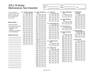 ZOLL M Series Maintenance Test Checklist Use this checklist to record the results of the M Series maintenance tests, and keep it for your records.  1.0 Physical Inspection Pass Fail 1.1 1.2 1.3 1.4  Result of Check:  1.5  o No action required  1.6  o Minor problems corrected  1.7  o Disposable supplies replaced  1.8  o Major problems identified (unit out of service)  1.9 1.10 1.11  Additional Remarks 1.12 1.13 1.14 1.15 1.16  o o o o o o o o o o o o o o o o  o o o o o o o o o o o o o o o o  N/A  o o o o o o o o o o o o o o o o  Serial No.  Location  Tester  Signature  2.0 Front Panel Button Test Pass Fail 2.1 2.2 2.3s 2.4 2.5 2.6 2.7 2.8 2.9 2.10 2.11 2.12 2.13a 2.13b 2.14 2.15 2.16 2.17 2.18 2.19 2.20 2.21 2.22 2.23 2.24 2.25 2.26  o o o o o o o o o o o o o o o o o o o o o o o o o o o  o o o o o o o o o o o o o o o o o o o o o o o o o o o  N/A  o o o o o o o o o o o o o o o o o o o o o o o o o o o  3.0 Leads Test Pass Fail 3.1 3.2 3.3 3.4  o o o o  o o o o  N/A  o o o o  4.0 Power Supply Test Pass Fail 4.1 4.3 4.4 4.5 4.6 4.8 4.10  o o o o o o o  o o o o o o o  7.0 Heart Rate Display Test Pass Fail 7.1  o  o  o o o o o o o  6.1 6.2 6.3 6.4 6.5 6.6 6.7  (Sheet 1 of 2)  o o o o o o o  o o o o o o o  o  8.0 Pulse Calibration Test Pass Fail 8.2  o  11.4  o  11.5  o  Pass Fail 9.3  o  Pass Fail 10.1 10.2  10.4  o  10.6 10.7  o o o o o o o  11.6  N/A  10.8 10.9 10.10 10.11 10.12 10.13 10.14  o o o o o o o o o o o o o o  o o o o o o o o o o o o o o  11.7  o o o o o o o  o o o o o o o  N/A  o o o o o o o  o  10.0 Heart Rate Alarm Test  10.5  N/A  o  11.3  N/A  9.0 Notch Filter Test  N/A  6.0 Paddles Test Pass Fail  o  Pass Fail 11.1 11.2  10.3  5.1  o  11.0 Defibrillator Self Test  N/A  N/A  5.0 Leakage Current Test Pass Fail  Date  N/A  o o o o o o o o o o o o o o  12.0 Synchronized Cardioversion Test Pass Fail 12.2 12.4  o o  N/A  o o  o o  Pass Fail  N/A  13.0 Shock Test 13.1 13.2 13.3 13.4 13.5 13.6 13.7 13.8 13.9 13.10  o o o o o o o o o o  o o o o o o o o o o  o o o o o o o o o o  