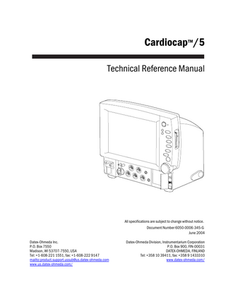 Cardiocap™/5 Technical Reference Manual  All specifications are subject to change without notice. Document Number 6050-0006-345-G June 2004 Datex-Ohmeda Inc. P.O. Box 7550 Madison, WI 53707-7550, USA Tel: +1-608-221 1551, fax: +1-608-222 9147 mailto:product.support.ussub@us.datex-ohmeda.com www.us.datex-ohmeda.com/  Datex-Ohmeda Division, Instrumentarium Corporation P.O. Box 900, FIN-00031 DATEX-OHMEDA, FINLAND Tel: +358 10 39411, fax: +358 9 1433310 www.datex-ohmeda.com/  