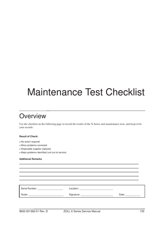 Maintenance Test Checklist Overview Use the checklist on the following page to record the results of the X Series unit maintenance tests, and keep it for your records.  Result of Check: o No action required o Minor problems corrected o Disposable supplies replaced o Major problems identified (unit out of service)  Additional Remarks  Serial Number: ___________________  Location: _________________________  Tester: __________________________  SIgnature: ________________________  9650-001356-01 Rev. D  ZOLL X Series Service Manual  Date: ___________  135  