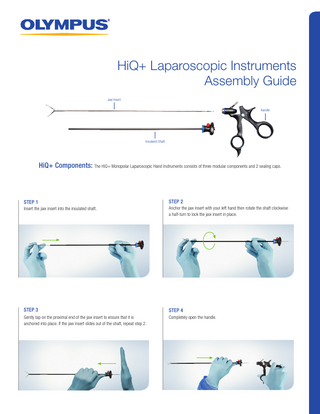 HiQ+ Laparoscopic Instruments Assembly Guide Jaw Insert Handle  Insulated Shaft  HiQ+ Components: The HiQ+ Monopolar Laparoscopic Hand Instruments consists of three modular components and 2 sealing caps.  STEP 1  STEP 2  Insert the jaw insert into the insulated shaft.  Anchor the jaw insert with your left hand then rotate the shaft clockwise a half-turn to lock the jaw insert in place.  STEP 3  STEP 4  Gently tap on the proximal end of the jaw insert to ensure that it is anchored into place. If the jaw insert slides out of the shaft, repeat step 2.  Completely open the handle.  