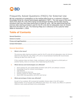 November 1, 2016  Frequently Asked Questions (FAQ’s) for External Use BD has conducted an investigation on the residual data found on a customer’s Infusion Knowledge Portal for infusion technologies application (“IKP”). The root cause of this issue stems from Alaris PC units (PCU) being moved between facilities and the data clearing procedure that may have been performed on those PC units. BD has determined that the previous data clearing procedure used for the PC units did not adequately clear all infusion data from the Alaris PC unit. The following FAQs are in reference to the customer letter dated on November 1, 2016.  Table of Contents General Questions ... 1 Actions to resolve ... 3 Privacy and Legal Questions ... 4 Contact Information... 5 General Questions 1.  What is the issue? The previous data clearing procedure used for the PC units did not adequately clear all infusion data from the Alaris PC unit. When a PC unit is moved between facilities BD recommends clearing all data from that PC unit. If the customer does not share, trade, exchange or sell your devices to a third party or another facility, there is no known risk of data leaving the facility.  2.  What devices and technologies are affected?        3.  Alaris System PC unit models 8000 and 8015 with all PC unit software versions Knowledge Portal for infusion technologies CQI Reporter Infusion Analytics Services Infusion Viewer for Alaris Viewer Suite Alaris EMR Interoperability with EPIC and Cerner  What percentage of data was affected? As part of our analysis, BD reviewed all available infusion data in the IKP system. Approximately 1% of records were affected by this issue. As a result, any effect on customer metrics is very small and likely to be unnoticeable.  © 2016 BD Corporation or one of its subsidiaries All rights reserved.  Page 1  