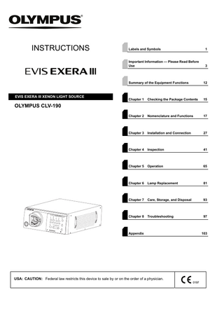 INSTRUCTIONS  EVIS EXERA III XENON LIGHT SOURCE  Labels and Symbols  1  Important Information - Please Read Before Use  3  Summary of the Equipment Functions  12  Chapter 1  Checking the Package Contents  15  Chapter 2  Nomenclature and Functions  17  Chapter 3  Installation and Connection  27  Chapter 4  Inspection  41  Chapter 5  Operation  65  Chapter 6  Lamp Replacement  81  Chapter 7  Care, Storage, and Disposal  93  Chapter 8  Troubleshooting  97  OLYMPUS CLV-190  Appendix  USA: CAUTION: Federal law restricts this device to sale by or on the order of a physician.  103  