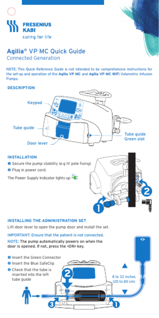 Agilia® VP MC Quick Guide Connected Generation  NOTE: This Quick Reference Guide is not intended to be comprehensive instructions for the set-up and operation of the Agilia VP MC and Agilia VP MC WiFi Volumetric Infusion Pumps.  DESCRIPTION  Keypad  Tube guide  Door lever  Tube guide Green slot  INSTALLATION  Secure the pump stability(e.g IV pole fixing)  Plug in power cord. The Power Supply Indicator lights up  INSTALLING THE ADMINISTRATION SET Lift door lever to open the pump door and install the set. IMPORTANT: Ensure that the patient is not connected. NOTE: The pump automatically powers on when the door is opened. If not, press the <ON> key.  Insert the Green Connector  Insert the Blue SafeClip  Check that the tube is inserted into the left tube guide  8 to 32 inches (20 to 80 cm)  