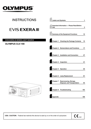 INSTRUCTIONS  EVIS EXERA III XENON LIGHT SOURCE  Labels and Symbols  1  Important Information - Please Read Before Use  3  Summary of the Equipment Functions  12  Chapter 1  Checking the Package Contents  15  Chapter 2  Nomenclature and Functions  17  Chapter 3  Installation and Connection  27  Chapter 4  Inspection  41  Chapter 5  Operation  65  Chapter 6  Lamp Replacement  81  Chapter 7  Reprocessing, Storage, Disposal, and Transportation  93  Troubleshooting  103  OLYMPUS CLV-190  Chapter 8  Appendix  USA: CAUTION: Federal law restricts this device to sale by or on the order of a physician.  109  