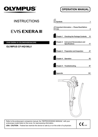 OPERATION MANUAL  INSTRUCTIONS  EVIS EXERA lll COLONOVIDEOSCOPE  Symbols  1  Important Information - Please Read Before Use  2  Chapter 1  Checking the Package Contents  13  Chapter 2  Instrument Nomenclature and Specifications  17  Chapter 3  Preparation and Inspection  27  Chapter 4  Operation  63  Chapter 5  Troubleshooting  87  OLYMPUS CF-HQ190L/I  Appendix  Refer to the endoscope’s companion manual, the “REPROCESSING MANUAL” with your endoscope model listed on the cover, for reprocessing information. USA: CAUTION: Federal law restricts this device to sale by or on the order of a physician.  101  