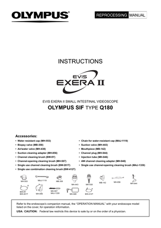 INSTRUCTIONS  EVIS EXERA II SMALL INTESTINAL VIDEOSCOPE  OLYMPUS SIF TYPE Q180  Accessories: • Water resistant cap (MH-553)  • Chain for water-resistant cap (MAJ-1119)  • Biopsy valve (MB-358)  • Suction valve (MH-443)  • Air/water valve (MH-438)  • Mouthpiece (MB-142)  • Suction cleaning adapter (MH-856)  • Channel plug (MH-944)  • Channel cleaning brush (BW-9Y)  • Injection tube (MH-946)  • Channel-opening cleaning brush (MH-507)  • AW channel cleaning adapter (MH-948)  • Single use channel cleaning brush (BW-201T)  • Single use channel-opening cleaning brush (MAJ-1339)  • Single use combination cleaning brush (BW-412T)  MH-553  MAJ-1119  MB-358 MH-443  BW-9Y BW-201T  MH-946  MH-507 MAJ-1339  MH-948  MH-438  MB-142  MH-856  MH-944  BW-412T  Refer to the endoscope’s companion manual, the “OPERATION MANUAL” with your endoscope model listed on the cover, for operation information. USA: CAUTION: Federal law restricts this device to sale by or on the order of a physician.  