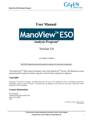 ManoView ESO Analysis Program _____________________________________________________________________________________________________________  Table of Contents 1.  INTRODUCTION ... 5 1.1 1.2 1.3 1.4 1.5 1.6 1.7  2.  QUICK START... 8 2.1 2.2 2.3 2.4 2.5 2.6 2.7 2.8 2.9  3.  3D WINDOW ORGANIZATION... 45 3D WINDOW CONTROLS ... 47 3D ANALYSIS SETUP... 48  VIDEO VISUALIZATION ... 51 8.1 8.2 8.3  9.  ANALYSIS WINDOW ORGANIZATION ... 40  3D VISUALIZATION AND ANALYSIS... 45 7.1 7.2 7.3  8.  REPORT WINDOW AND CONTROLS... 36  COMBINED PRESSURE-IMPEDANCE ANALYSIS ... 40 6.1  7.  USING MEASUREMENT FRAMES... 33 INSERTING, REMOVING, AND EDITING FRAMES ... 33 NAVIGATION BAR & TIME CONTROLS ... 34 ZOOM CONTROLS... 35  REPORT WINDOW ... 36 5.1  6.  ANALYSIS WINDOW AND CONTROLS ... 19 PRESSURE PROFILE PANEL ... 24 MENU CONTROLS AND OPTIONS ... 25 DATA DISPLAY PANELS ... 32  FRAME EDITING & NAVIGATION ... 33 4.1 4.2 4.3 4.4  5.  RUNNING THE PROGRAM ... 9 PRIOR TO ANALYZING EVENT FRAMES ... 10 EDITING THE LANDMARK ID FRAME ... 11 EDITING SWALLOW FRAMES ... 13 GENERATING A REPORT ... 15 SAVING AN ANALYSIS... 15 SPECIAL ESOPHAGEAL WAVE MARKERS (CLASSIC ANALYSIS)... 16 SPECIAL SWALLOW CHARACTERIZATION TAGS (CHICAGO CLASSIFICATION) ... 17 NON-ESOPHAGEAL STUDY AND MANUAL ANALYSIS ... 17  ANALYSIS WINDOW ... 19 3.1 3.2 3.3 3.4  4.  INTENDED AUDIENCE... 5 PURPOSE OF THIS MANUAL ... 6 ACRONYMS AND ABBREVIATIONS ... 6 INDICATIONS OF USE ... 6 CONTRAINDICATIONS OF USE ... 7 INTENDED USE ... 7 WARNINGS / CAUTIONS ... 7  OVERVIEW ... 51 CONTROLS ... 52 VIDEO FILE ASSOCIATION DETAILS ... 53  CHICAGO CLASSIFICATION SETUP & ANALYSIS ... 54 9.1 9.2 9.3  PARAMETERS ... 54 SETUP ... 55 ANALYSIS ... 56 This document contains proprietary information. Source: Given Imaging Copyright 2012, Given Imaging. All rights Reserved  2  
