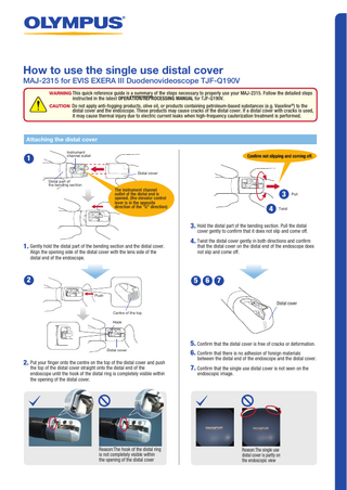 How to use the single use distal cover  MAJ-2315 for EVIS EXERA III Duodenovideoscope TJF-Q190V WARNING This quick reference guide is a summary of the steps necessary to properly use your MAJ-2315. Follow the detailed steps  instructed in the latest OPERATION/REPROCESSING MANUAL for TJF-Q190V.  CAUTION Do not apply anti-fogging products, olive oil, or products containing petroleum-based substances (e.g. Vaseline®) to the  distal cover and the endoscope. These products may cause cracks of the distal cover. If a distal cover with cracks is used, it may cause thermal injury due to electric current leaks when high-frequency cauterization treatment is performed.  Attaching the distal cover  1  Instrument channel outlet  Confirm not slipping and coming off.  Distal cover Distal part of the bending section  The instrument channel outlet of the distal end is opened. (the elevator control lever is in the opposite direction of the "U" direction)  3 4  Pull  Twist  3. Hold the distal part of the bending section. Pull the distal  cover gently to confirm that it does not slip and come off.  1. Gently hold the distal part of the bending section and the distal cover. Align the opening side of the distal cover with the lens side of the distal end of the endoscope.  2  4. Twist the distal cover gently in both directions and confirm  that the distal cover on the distal end of the endoscope does not slip and come off.  5  6  7  Push  Distal cover Centre of the top Hook  Distal cover  2. Put your finger onto the centre on the top of the distal cover and push the top of the distal cover straight onto the distal end of the endoscope until the hook of the distal ring is completely visible within the opening of the distal cover.  Reason:The hook of the distal ring is not completely visible within the opening of the distal cover  5. Confirm that the distal cover is free of cracks or deformation. 6. Confirm that there is no adhesion of foreign materials  between the distal end of the endoscope and the distal cover.  7. Confirm that the single use distal cover is not seen on the endoscopic image.  Reason:The single use distal cover is partly on the endoscopic view  