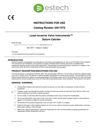 INSTRUCTIONS FOR USE Catalog Number 340-7475 Least Invasive Valve Instruments™ Suture Catcher External view  Tip area  INTRODUCTION These instructions are designed to provide general instructions and suggestions on how to use the Estech Suture Catcher. The instructions are intended for use to advance surgeon controlled Suture Catcher placement in cardiothoracic procedures requiring remote suture catcher placement. The operation of a suturing thread or similar item is caught on the suture hook at the tip and can thereby be moved to a desired location during surgery.  PRODUCT DESCRIPTION/INDICATIONS FOR USE The Suture Catcher is comprised of stainless steel. The overall length is 350 mm (13.75 inches) and the tip is approximately 5 mm (0.72 inches) long. The device is used to facilitate manipulation of suture during surgery. The principal use of the Estech Suture Catcher is to capture a suture placed deep in the thoracic cavity, which is to be retrieved. It is most commonly used to pull the suture through tissue out of the chest wall for pericardial and/or tissue retraction. This product is non-sterile.  GENERAL WARNINGS 1. United States Federal Law restricts this device to sale by or on the order of a physician or other licensed practitioner. 2.  Improper usage may damage this product. Excessive force may cause the instrument tip to fracture, which may lead to breaking off during the surgical procedure.  3.  Do not modify, or otherwise alter this product (intended function may no longer be maintainable).  4.  Do not use hydrochloric acid, sulfuric acid, nitric acid, or other mineral acids (inorganic acids) or strong abrasive agents on this product (usable life may be shortened).  5.  No element of the process temperature must not reach 140° C (284° F) or higher.  6.  Check for damage or other problems before use. Do not use a device showing any wear, deterioration, corrosion, deformation, pitting or other damage.  7.  Before use, always wash/sterilize. Follow the “Instructions for Use” and the sterilizer processing parameters for appropriate method, temperature and time.  430-14572-01 Rev. C  PROPRIETARY & CONFIDENTIAL  Page 1 of 4  