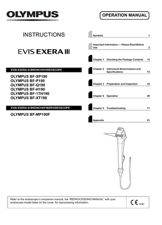 OPERATION MANUAL  INSTRUCTIONS  EVIS EXERA III BRONCHOVIDEOSCOPE  OLYMPUS BF-XP190 OLYMPUS BF-P190 OLYMPUS BF-Q190 OLYMPUS BF-H190 OLYMPUS BF-1TH190 OLYMPUS BF-XT190 EVIS EXERA III BRONCHOFIBERVIDEOSCOPE  Symbols  1  Important Information - Please Read Before Use  2  Chapter 1  Checking the Package Contents  13  Chapter 2  Instrument Nomenclature and Specifications  15  Chapter 3  Preparation and Inspection  25  Chapter 4  Operation  49  Chapter 5  Troubleshooting  71  OLYMPUS BF-MP190F Appendix  Refer to the endoscope’s companion manual, the “REPROCESSING MANUAL” with your endoscope model listed on the cover, for reprocessing information.  81  