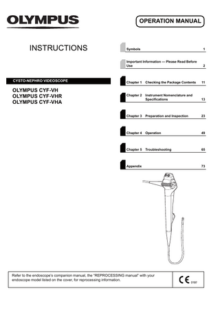OPERATION MANUAL  INSTRUCTIONS  CYSTO-NEPHRO VIDEOSCOPE  OLYMPUS CYF-VH OLYMPUS CYF-VHR OLYMPUS CYF-VHA  Symbols  1  Important Information - Please Read Before Use  2  Chapter 1  Checking the Package Contents  11  Chapter 2  Instrument Nomenclature and Specifications  13  Chapter 3  Preparation and Inspection  23  Chapter 4  Operation  49  Chapter 5  Troubleshooting  65  Appendix  Refer to the endoscope’s companion manual, the “REPROCESSING manual” with your endoscope model listed on the cover, for reprocessing information.  73  