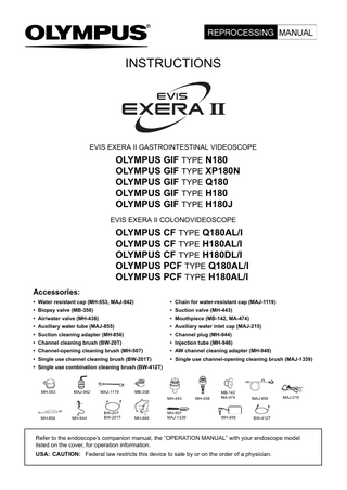 INSTRUCTIONS  EVIS EXERA II GASTROINTESTINAL VIDEOSCOPE  OLYMPUS GIF TYPE N180 OLYMPUS GIF TYPE XP180N OLYMPUS GIF TYPE Q180 OLYMPUS GIF TYPE H180 OLYMPUS GIF TYPE H180J EVIS EXERA II COLONOVIDEOSCOPE  OLYMPUS CF TYPE Q180AL/I OLYMPUS CF TYPE H180AL/I OLYMPUS CF TYPE H180DL/I OLYMPUS PCF TYPE Q180AL/I OLYMPUS PCF TYPE H180AL/I Accessories: • Water resistant cap (MH-553, MAJ-942)  • Chain for water-resistant cap (MAJ-1119)  • Biopsy valve (MB-358)  • Suction valve (MH-443)  • Air/water valve (MH-438)  • Mouthpiece (MB-142, MA-474)  • Auxiliary water tube (MAJ-855)  • Auxiliary water inlet cap (MAJ-215)  • Suction cleaning adapter (MH-856)  • Channel plug (MH-944)  • Channel cleaning brush (BW-20T)  • Injection tube (MH-946)  • Channel-opening cleaning brush (MH-507)  • AW channel cleaning adapter (MH-948)  • Single use channel cleaning brush (BW-201T)  • Single use channel-opening cleaning brush (MAJ-1339)  • Single use combination cleaning brush (BW-412T)  MH-553  MAJ-942  MAJ-1119  MB-358 MH-443  MH-856  MH-944  BW-20T BW-201T  MH-946  MH-507 MAJ-1339  MH-438  MB-142 MA-474  MAJ-855  MH-948  BW-412T  MAJ-215  Refer to the endoscope’s companion manual, the “OPERATION MANUAL” with your endoscope model listed on the cover, for operation information. USA: CAUTION: Federal law restricts this device to sale by or on the order of a physician.  
