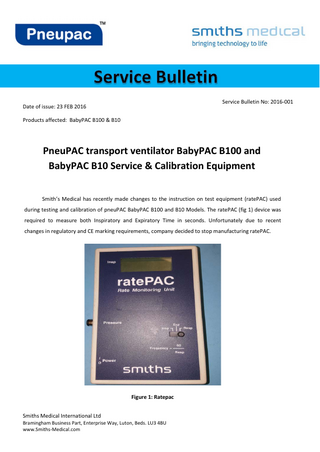 Service Bulletin No: 2016-001  Date of issue: 23 FEB 2016 Products affected: BabyPAC B100 & B10  PneuPAC transport ventilator BabyPAC B100 and BabyPAC B10 Service & Calibration Equipment Smith’s Medical has recently made changes to the instruction on test equipment (ratePAC) used during testing and calibration of pneuPAC BabyPAC B100 and B10 Models. The ratePAC (fig 1) device was required to measure both Inspiratory and Expiratory Time in seconds. Unfortunately due to recent changes in regulatory and CE marking requirements, company decided to stop manufacturing ratePAC.  Figure 1: Ratepac Smiths Medical International Ltd  Bramingham Business Part, Enterprise Way, Luton, Beds. LU3 4BU www.Smiths-Medical.com  