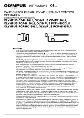 INSTRUCTIONS CAUTION FOR FLEXIBILITY ADJUSTMENT CONTROL OPERATION EVIS EXERA III COLONOVIDEOSCOPE  OLYMPUS CF-H190L/I, OLYMPUS CF-HQ190L/I, OLYMPUS PCF-H190L/I, OLYMPUS PCF-H190DL/I, OLYMPUS PCF-HQ190L/I, OLYMPUS PCF-H190TL/I  WARNING • Never perform flexibility adjustment without viewing the endoscopic image or while the endoscopic image is frozen. Patient injury, bleeding, and/or perforation can result. • Do not use the endoscope if the index markings (“”, “1”, “2”, “3”) on the flexibility adjustment ring and the “ ” mark at the bottom of the grip section are not clearly visible. If the operator is uncertain of the flexibility of the insertion tube, insertion and manipulation of the endoscope may cause patient pain, injury, bleeding, and/or perforation. • If the flexibility adjustment ring becomes jammed during an examination, immediately stop the examination and withdraw the endoscope from the patient. Continued use of the endoscope under this condition could result in patient injury, bleeding, and/or perforation. • Never perform flexibility adjustment while the EndoTherapy accessory extends from the distal end of the endoscope. Patient injury, bleeding, and/or perforation can result. • Regardless of the flexibility of the endoscope’s insertion tube, it can cause patient injury, bleeding, and/or perforation if it is forcibly inserted, withdrawn, and/or twisted with excessive force. • The flexibility of the insertion tube of the CF-H190L/I and CF-HQ190L/I can be adjusted to less than, equal to, or more than that of the CF-Q160L/I. The ranges of the flexibility adjustment of the CF-H190L/I and CF-HQ190L/I are equal to that of the CF-H180AL/I. The flexibility of the insertion tube of the PCF-H190L/I, PCF-H190DL/I, PCF-HQ190L/I, and PCF-H190TL/I can be adjusted to less than, equal to, or more than that of the PCF-140L/I. The ranges of the flexibility adjustment of the PCF-H190L/I, PCF-H190DL/I, PCF-HQ190L/I, and PCF-H190TL/I are equal to that of the PCF-H180AL/I. The insertion tube of the endoscope should be adjusted to the appropriate flexibility for each case. Always confirm the flexibility of the insertion tube by holding the insertion tube with two hands before inserting it into the patient, and adjust the flexibility as necessary according to the case, region, and patient’s condition during an examination. If you are unsure of the appropriate flexibility of the insertion tube, set it to the most flexible condition. Continuing the examination while the insertion tube is set to an inappropriate degree of flexibility may cause patient pain, injury, bleeding, and/or perforation. • Do not change the insertion tube’s flexibility abruptly. Patient pain, injury, bleeding, and/or perforation can result. • If the endoscopic image moves suddenly or is lost while you are changing the insertion tube’s flexibility, stop changing the flexibility and restore the optimal field of view. Moving the flexibility adjustment ring without a clear endoscopic image may cause patient pain, injury, bleeding, and/or perforation. • If the patient complains of pain while you are changing the insertion tube’s flexibility, stop changing the flexibility and ensure the safety of the patient. • If the rigidity of the insertion tube has to be increased during an examination, confirm that there are no loops or excessive bends in the insertion tube (if necessary, use fluoroscopy or, for CF-HQ190L/I, PCF-H190DL/I, and PCF-HQ190L/I, use an endoscope position detecting unit) before increasing its rigidity. If the force required to turn the flexibility adjustment ring is greater during the procedure than it was when inspecting the endoscope, it may mean that the insertion tube is excessively bent inside the patient. In this case, straighten the insertion tube as much as possible before attempting to increase the rigidity. Failure to do so may cause patient pain, injury, bleeding, and/or perforation.  