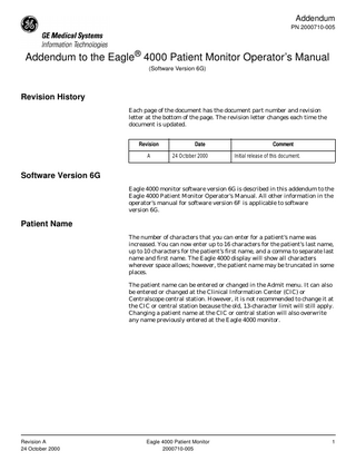 Addendum PN 2000710-005  Addendum to the Eagle® 4000 Patient Monitor Operator’s Manual (Software Version 6G)  Revision History Each page of the document has the document part number and revision letter at the bottom of the page. The revision letter changes each time the document is updated. Revision A  Date 24 October 2000  Comment Initial release of this document.  Software Version 6G Eagle 4000 monitor software version 6G is described in this addendum to the Eagle 4000 Patient Monitor Operator’s Manual. All other information in the operator’s manual for software version 6F is applicable to software version 6G.  Patient Name The number of characters that you can enter for a patient’s name was increased. You can now enter up to 16 characters for the patient’s last name, up to 10 characters for the patient’s first name, and a comma to separate last name and first name. The Eagle 4000 display will show all characters wherever space allows; however, the patient name may be truncated in some places. The patient name can be entered or changed in the Admit menu. It can also be entered or changed at the Clinical Information Center (CIC) or Centralscope central station. However, it is not recommended to change it at the CIC or central station because the old, 13-character limit will still apply. Changing a patient name at the CIC or central station will also overwrite any name previously entered at the Eagle 4000 monitor.  Revision A 24 October 2000  Eagle 4000 Patient Monitor 2000710-005  1  