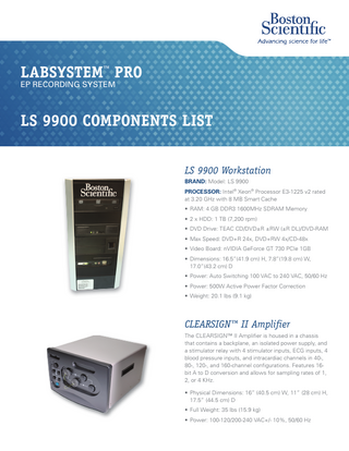 LABSYSTEM™ PRO EP RECORDING SYSTEM  LS 9900 COMPONENTS LIST LS 9900 Workstation BRAND: Model: LS 9900 PROCESSOR: Intel® Xeon® Processor E3-1225 v2 rated at 3.20 GHz with 8 MB Smart Cache • RAM: 4 GB DDR3 1600MHz SDRAM Memory • 2 x HDD: 1 TB (7,200 rpm) • DVD Drive: TEAC CD/DVD±R ±RW (±R DL)/DVD-RAM • Max Speed: DVD+R 24x, DVD+RW 4x/CD-48x • Video Board: nVIDIA GeForce GT 730 PCIe 1GB • Dimensions: 16.5”(41.9 cm) H, 7.8”(19.8 cm) W, 17.0”(43.2 cm) D • Power: Auto Switching 100 VAC to 240 VAC, 50/60 Hz • Power: 500W Active Power Factor Correction • Weight: 20.1 lbs (9.1 kg)  CLEARSIGN™ II Amplifier The CLEARSIGN™ II Amplifier is housed in a chassis that contains a backplane, an isolated power supply, and a stimulator relay with 4 stimulator inputs, ECG inputs, 4 blood pressure inputs, and intracardiac channels in 40-, 80-, 120-, and 160-channel configurations. Features 16bit A to D conversion and allows for sampling rates of 1, 2, or 4 KHz. • Physical Dimensions: 16” (40.5 cm) W, 11” (28 cm) H, 17.5” (44.5 cm) D • Full Weight: 35 lbs (15.9 kg) • Power: 100-120/200-240 VAC+/- 10%, 50/60 Hz  