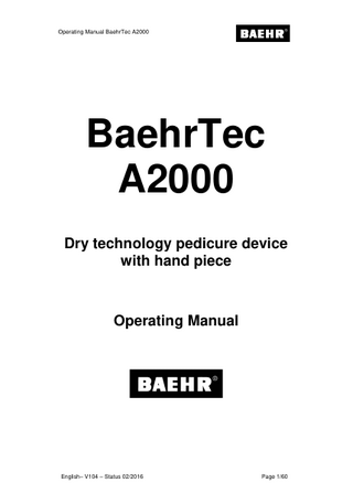 Operating Manual BaehrTec A2000  1  Table of Contents Page Table of Contents ... 2 Note to users ... 4  1 2 2.1  Symbols ... 5 2.1.1 2.1.2 2.1.3  2.2 2.3  Foreword ... 8 General product description and application purpose ... 9 2.3.1 2.3.2 2.3.3 2.3.4  3  2.1.1 Symbols in these operating instructions ... 5 2.1.2 Nameplate with performance figures... 5 2.1.3 Symbols on the packaging ... 7  Operator requirements... 9 Staff and Patient Protection ... 10 Information on electromagnetic compatibility ... 11 Safety notices ... 11  Before using the device for the first time ... 12 3.1 3.2  4  Scope of delivery ... 12 What to observe before every use! ... 13 Description of device ... 16  4.1  Description control device ... 16 4.1.1 4.1.2 4.1.3 4.1.4 4.1.5 4.1.6 4.1.7  4.2 4.3 4.4 4.5  Front view ... 16 Side view with handpiece holder ... 17 Side view with dust bag lid (closed) ... 18 Side view without dust bag lid and turbine protection filter (open)... 19 Dust bag lid (interior) ... 20 Rear view ... 21 Bottom view ... 22 Description handpiece ... 23 Description non-heating device connecting cable ... 25 Description of suction system ... 26 Colour display ... 28  4.5.1 4.5.2 4.6 4.7 4.8  Work mode... 28 Adjustment mode (Options Menu) ... 29 Home Function (button (17)) ... 31 Memory buttons (buttons (29) - (31)) ... 31 Disconnecting/connecting the dust bag lid to the controller ... 32  4.8.1 4.8.2 4.9  Disconnecting ... 32 Disconnecting ... 32 Changing the filter ... 33  4.9.1 4.9.2 4.9.3 4.10 4.11 4.11.1  Page 2/60  Changing the dust bag... 34 Changing the turbine protection filter ... 35 Changing the filter cassette ... 36 Getting started ... 39 Accessories ... 42 Foot pedal ... 42  English– V104 – Status 02/2016  